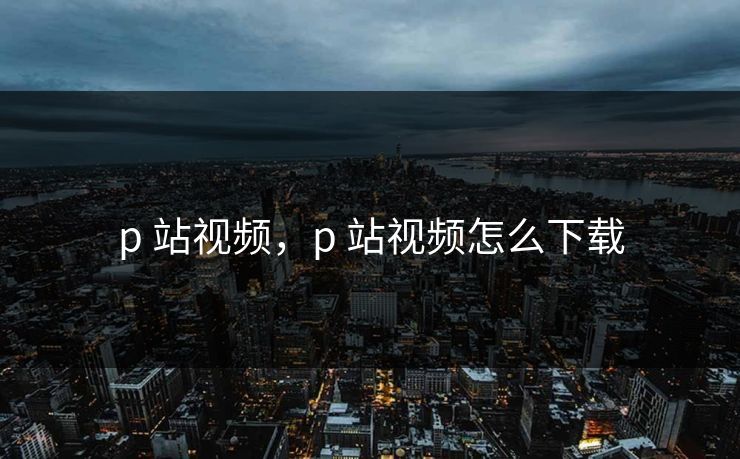 p 站视频，p 站视频怎么下载