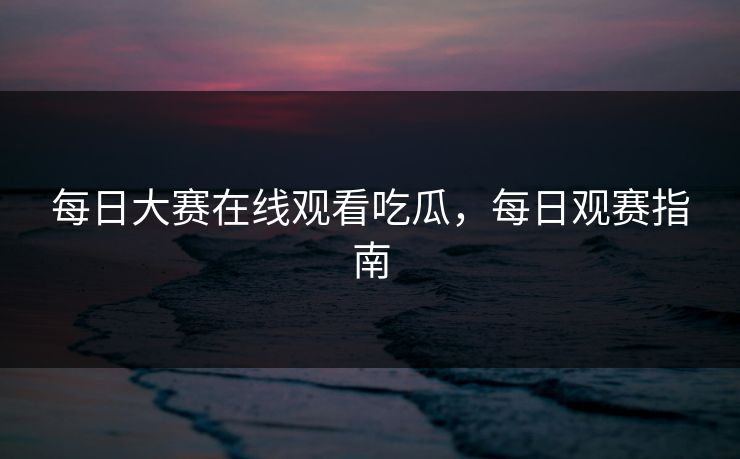 每日大赛在线观看吃瓜，每日观赛指南