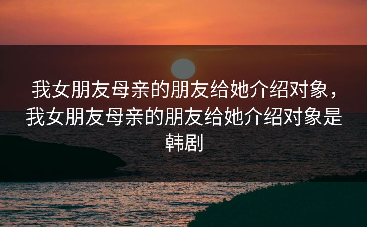 我女朋友母亲的朋友给她介绍对象,我女朋友母亲的朋友给她介绍对象是韩剧