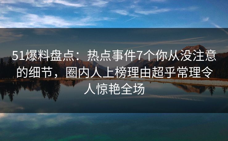 51爆料盘点：热点事件7个你从没注意的细节，圈内人上榜理由超乎常理令人惊艳全场