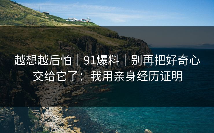 越想越后怕|91爆料|别再把好奇心交给它了:我用亲身经历证明