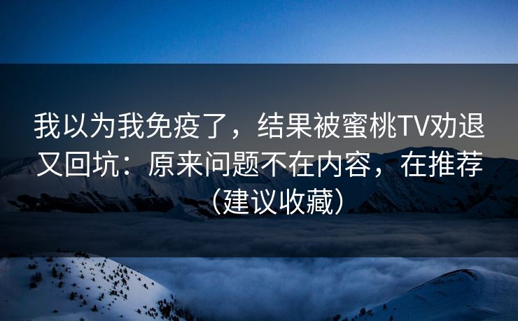 我以为我免疫了,结果被蜜桃TV劝退又回坑:原来问题不在内容,在推荐(建议收藏)