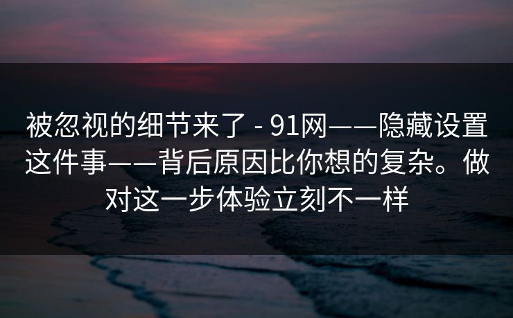 被忽视的细节来了 - 91网——隐藏设置这件事——背后原因比你想的复杂。做对这一步体验立刻不一样 被忽视的细节来了 - 91网——隐藏设置这件事——背后原因比你想的复杂。做对这一步体验立刻不一样