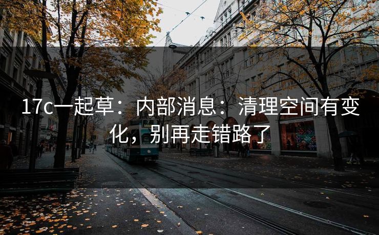17c一起草：内部消息：清理空间有变化，别再走错路了