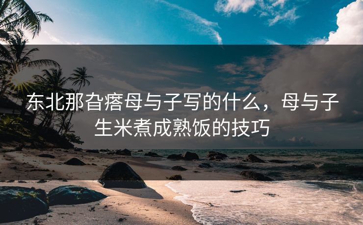 东北那旮瘩母与子写的什么，母与子生米煮成熟饭的技巧