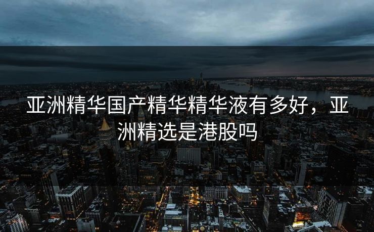 亚洲精华国产精华精华液有多好，亚洲精选是港股吗