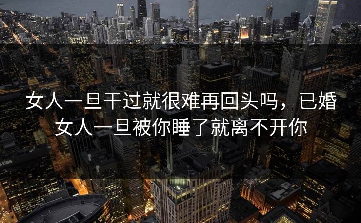 女人一旦干过就很难再回头吗，已婚女人一旦被你睡了就离不开你