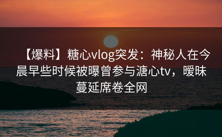 【爆料】糖心vlog突发：神秘人在今晨早些时候被曝曾参与溏心tv，暧昧蔓延席卷全网