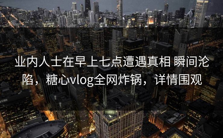 业内人士在早上七点遭遇真相 瞬间沦陷，糖心vlog全网炸锅，详情围观