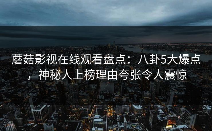 蘑菇影视在线观看盘点：八卦5大爆点，神秘人上榜理由夸张令人震惊