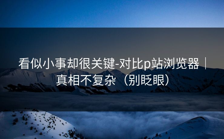 看似小事却很关键-对比p站浏览器|真相不复杂(别眨眼) 看似小事却很关键-对比p站浏览器|真相不复杂(别眨眼)