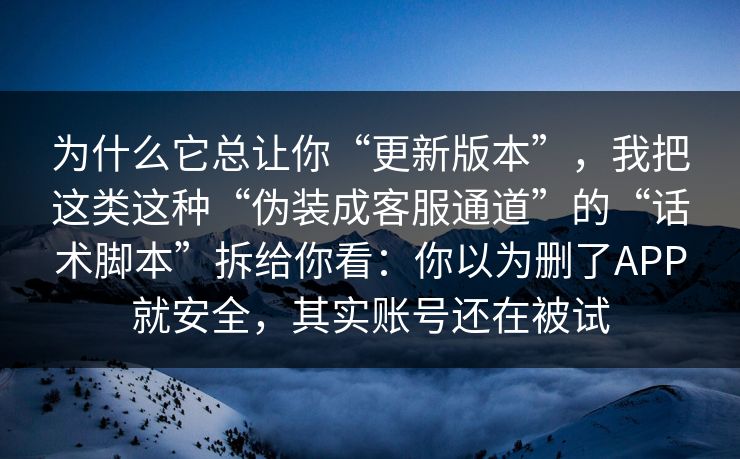 为什么它总让你“更新版本”,我把这类这种“伪装成客服通道”的“话术脚本”拆给你看:你以为删了APP就安全,其实账号还在被试 为什么它总让你“更新版本”,我把这类这种“伪装成客服通道”的“话术脚本”拆给你看:你以为删了APP就安全,其实账号还在被试