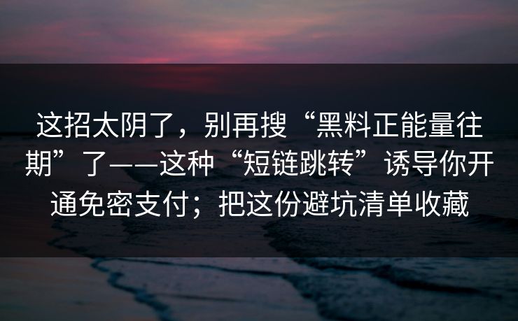 这招太阴了,别再搜“黑料正能量往期”了——这种“短链跳转”诱导你开通免密支付;把这份避坑清单收藏