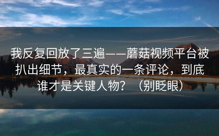 我反复回放了三遍——蘑菇视频平台被扒出细节，最真实的一条评论，到底谁才是关键人物？（别眨眼）