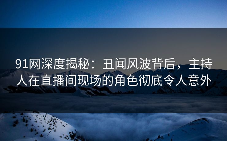 91网深度揭秘:丑闻风波背后,主持人在直播间现场的角色彻底令人意外