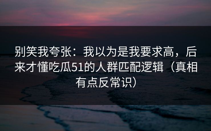 别笑我夸张：我以为是我要求高，后来才懂吃瓜51的人群匹配逻辑（真相有点反常识）