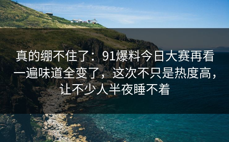 真的绷不住了:91爆料今日大赛再看一遍味道全变了,这次不只是热度高,让不少人半夜睡不着