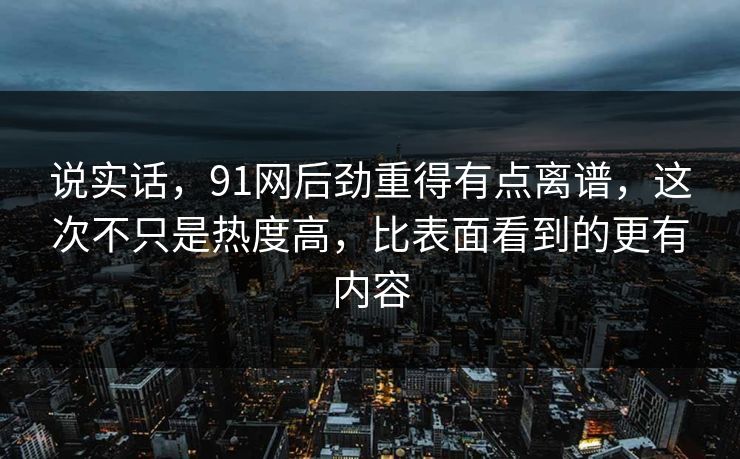 说实话，91网后劲重得有点离谱，这次不只是热度高，比表面看到的更有内容