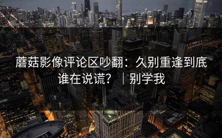 蘑菇影像评论区吵翻:久别重逢到底谁在说谎?|别学我