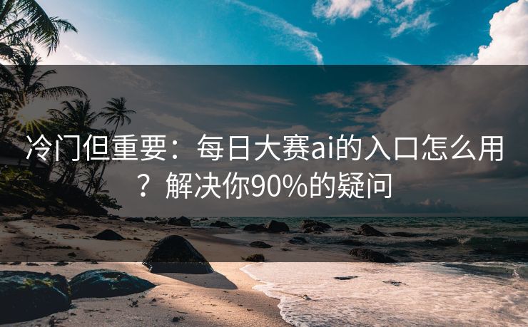 冷门但重要:每日大赛ai的入口怎么用?解决你90%的疑问