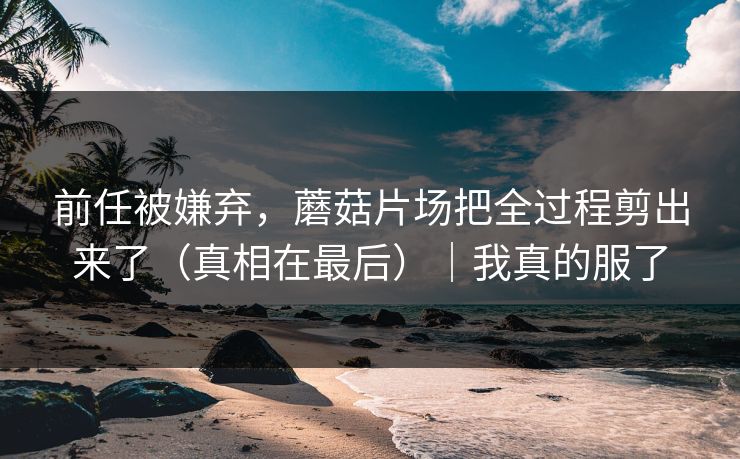 前任被嫌弃,蘑菇片场把全过程剪出来了(真相在最后)|我真的服了