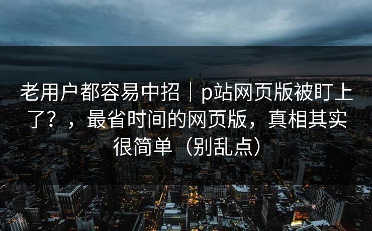 老用户都容易中招|p站网页版被盯上了?,最省时间的网页版,真相其实很简单(别乱点) 老用户都容易中招|p站网页版被盯上了?,最省时间的网页版,真相其实很简单(别乱点)