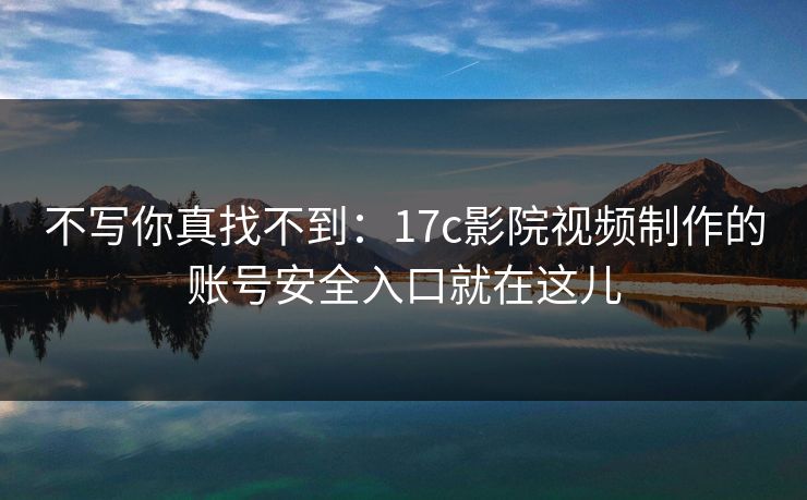 不写你真找不到:17c影院视频制作的账号安全入口就在这儿