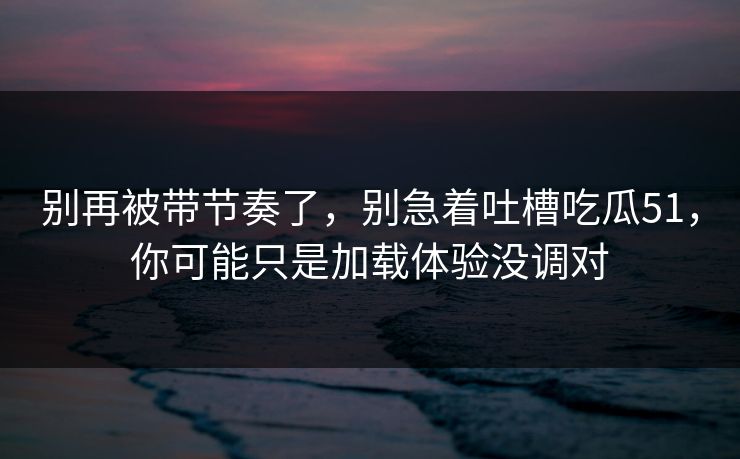 别再被带节奏了,别急着吐槽吃瓜51,你可能只是加载体验没调对 别再被带节奏了,别急着吐槽吃瓜51,你可能只是加载体验没调对