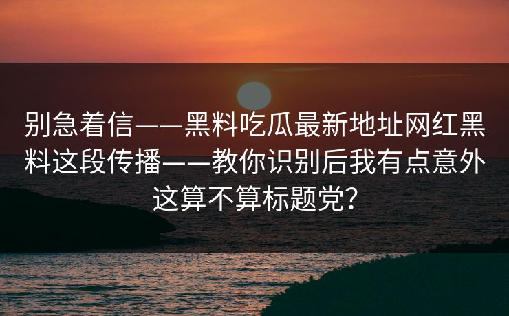 别急着信——黑料吃瓜最新地址网红黑料这段传播——教你识别后我有点意外这算不算标题党?