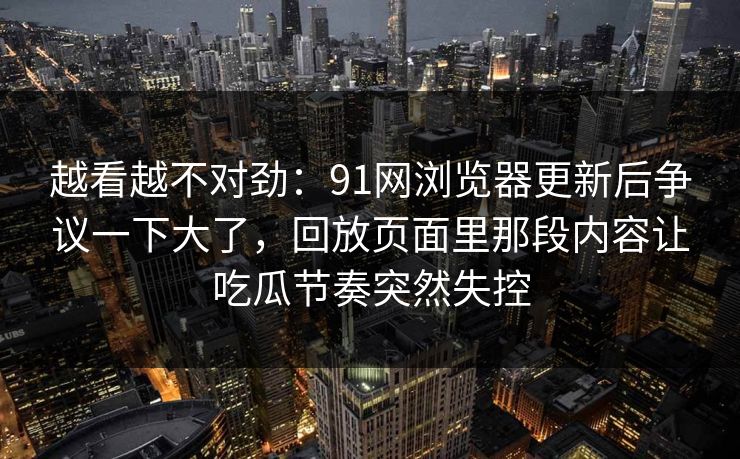 越看越不对劲:91网浏览器更新后争议一下大了,回放页面里那段内容让吃瓜节奏突然失控