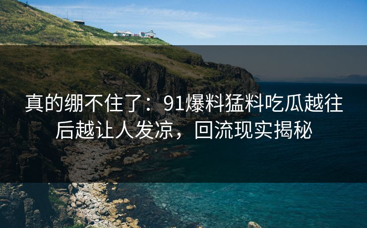 真的绷不住了:91爆料猛料吃瓜越往后越让人发凉,回流现实揭秘