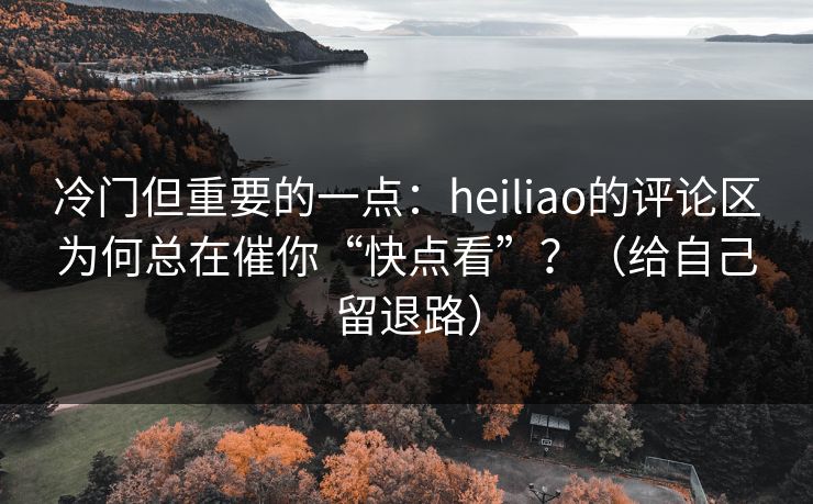 冷门但重要的一点:heiliao的评论区为何总在催你“快点看”?(给自己留退路) 冷门但重要的一点:heiliao的评论区为何总在催你“快点看”?(给自己留退路)