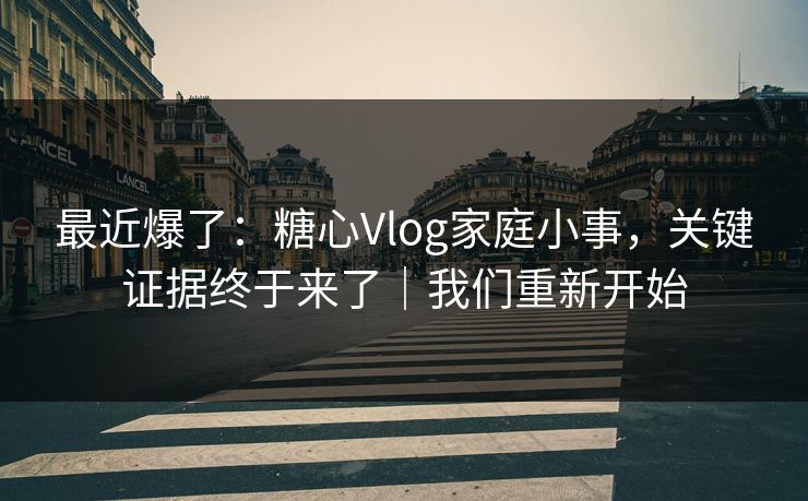 最近爆了:糖心Vlog家庭小事,关键证据终于来了|我们重新开始