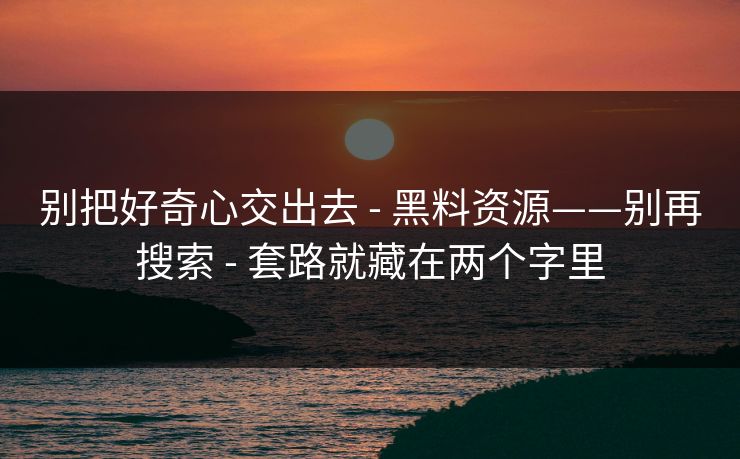 别把好奇心交出去 - 黑料资源——别再搜索 - 套路就藏在两个字里