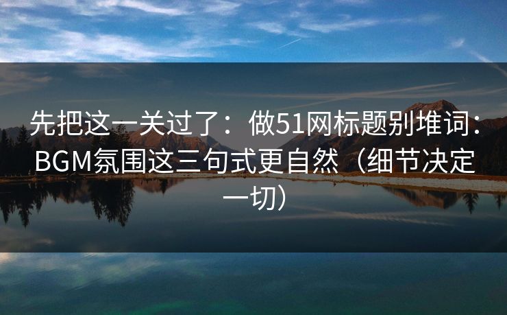 先把这一关过了：做51网标题别堆词：BGM氛围这三句式更自然（细节决定一切）